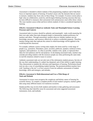 Senior 2 Science Classroom Assessment in Science
43
Assessment is intended to inform students of the programming emphases and to help them
focus on important aspects of learning. If teachers assess only the elements that are easiest
to measure, students may focus only on those things. For example, if science courses place a
high value on collaboration, creativity, and divergent thinking (learning outcomes that may
be more difficult to measure), then assessment tools and processes must reflect those values.
The ways teachers assess (what and how) inform students of what is considered important in
learning.
Effective Assessment Is Based on Authentic Tasks and Meaningful Science Learning
Processes and Contexts
Assessment tasks in science should be authentic and meaningful—tasks worth mastering for
their own sake rather than tasks designed simply to demonstrate student proficiency for
teachers and others. Through assessment, teachers discover whether students can use
knowledge, processes, and resources effectively to achieve worthwhile purposes. Therefore,
teachers design tasks that replicate the context in which knowledge will be applied in the
world beyond the classroom.
For example, authentic science writing tasks employ the forms used by a wide range of
people (e.g., journalists, filmmakers, poets, novelists, publicists, speakers, technical writers,
engineers, and academics). As often as possible, students write, speak, or represent their
ideas for real audiences and for real purposes. In developing assessment tasks, teachers may
consider providing students with the resources people use when performing the same tasks
in real-life situations related to issues in science.
Authentic assessment tasks are not only tests of the information students possess, but also of
the way their understanding of a subject has deepened, and of their ability to apply learning.
They demonstrate to students the relevance and importance of learning. Performance-based
tests are also a way of consolidating student learning. The perennial problem teachers have
with “teaching to the test” is of less concern if tests are authentic assessments of student
knowledge, skills and strategies, and attitudes.
Effective Assessment Is Multi-dimensional and Uses a Wide Range of
Tools and Methods
Assessment in science must recognize the complexity and holistic nature of learning for
scientific literacy. To compile a complete profile of each student’s progress, teachers gather
data using many different means over numerous occasions.
Student profiles may involve both students and teachers in data gathering and assessment.
The following chart identifies areas for assessment and some suggested assessment
instruments, tools, and methods.
 