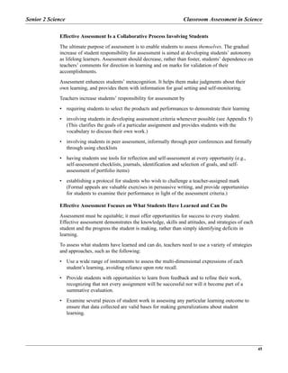 Senior 2 Science Classroom Assessment in Science
45
Effective Assessment Is a Collaborative Process Involving Students
The ultimate purpose of assessment is to enable students to assess themselves. The gradual
increase of student responsibility for assessment is aimed at developing students’ autonomy
as lifelong learners. Assessment should decrease, rather than foster, students’ dependence on
teachers’ comments for direction in learning and on marks for validation of their
accomplishments.
Assessment enhances students’ metacognition. It helps them make judgments about their
own learning, and provides them with information for goal setting and self-monitoring.
Teachers increase students’ responsibility for assessment by
• requiring students to select the products and performances to demonstrate their learning
• involving students in developing assessment criteria whenever possible (see Appendix 5)
(This clarifies the goals of a particular assignment and provides students with the
vocabulary to discuss their own work.)
• involving students in peer assessment, informally through peer conferences and formally
through using checklists
• having students use tools for reflection and self-assessment at every opportunity (e.g.,
self-assessment checklists, journals, identification and selection of goals, and self-
assessment of portfolio items)
• establishing a protocol for students who wish to challenge a teacher-assigned mark
(Formal appeals are valuable exercises in persuasive writing, and provide opportunities
for students to examine their performance in light of the assessment criteria.)
Effective Assessment Focuses on What Students Have Learned and Can Do
Assessment must be equitable; it must offer opportunities for success to every student.
Effective assessment demonstrates the knowledge, skills and attitudes, and strategies of each
student and the progress the student is making, rather than simply identifying deficits in
learning.
To assess what students have learned and can do, teachers need to use a variety of strategies
and approaches, such as the following:
• Use a wide range of instruments to assess the multi-dimensional expressions of each
student’s learning, avoiding reliance upon rote recall.
• Provide students with opportunities to learn from feedback and to refine their work,
recognizing that not every assignment will be successful nor will it become part of a
summative evaluation.
• Examine several pieces of student work in assessing any particular learning outcome to
ensure that data collected are valid bases for making generalizations about student
learning.
 