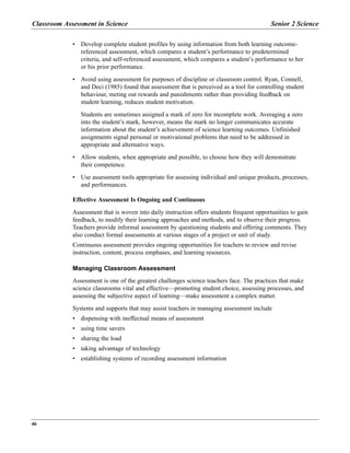 Classroom Assessment in Science Senior 2 Science
46
• Develop complete student profiles by using information from both learning outcome-
referenced assessment, which compares a student’s performance to predetermined
criteria, and self-referenced assessment, which compares a student’s performance to her
or his prior performance.
• Avoid using assessment for purposes of discipline or classroom control. Ryan, Connell,
and Deci (1985) found that assessment that is perceived as a tool for controlling student
behaviour, meting out rewards and punishments rather than providing feedback on
student learning, reduces student motivation.
Students are sometimes assigned a mark of zero for incomplete work. Averaging a zero
into the student’s mark, however, means the mark no longer communicates accurate
information about the student’s achievement of science learning outcomes. Unfinished
assignments signal personal or motivational problems that need to be addressed in
appropriate and alternative ways.
• Allow students, when appropriate and possible, to choose how they will demonstrate
their competence.
• Use assessment tools appropriate for assessing individual and unique products, processes,
and performances.
Effective Assessment Is Ongoing and Continuous
Assessment that is woven into daily instruction offers students frequent opportunities to gain
feedback, to modify their learning approaches and methods, and to observe their progress.
Teachers provide informal assessment by questioning students and offering comments. They
also conduct formal assessments at various stages of a project or unit of study.
Continuous assessment provides ongoing opportunities for teachers to review and revise
instruction, content, process emphases, and learning resources.
Managing Classroom Assessment
Assessment is one of the greatest challenges science teachers face. The practices that make
science classrooms vital and effective—promoting student choice, assessing processes, and
assessing the subjective aspect of learning—make assessment a complex matter.
Systems and supports that may assist teachers in managing assessment include
• dispensing with ineffectual means of assessment
• using time savers
• sharing the load
• taking advantage of technology
• establishing systems of recording assessment information
 