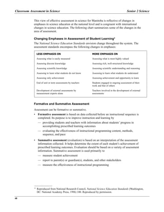 This view of effective assessment in science for Manitoba is reflective of changes in
emphases in science education at the national level and is congruent with international
changes in science education. The following chart summarizes some of the changes in the
area of assessment.
Changing Emphases in Assessment of Student Learning*
The National Science Education Standards envision change throughout the system. The
assessment standards encompass the following changes in emphases:
Formative and Summative Assessment
Assessment can be formative or summative.
• Formative assessment is based on data collected before an instructional sequence is
completed. Its purpose is to improve instruction and learning by
— providing students and teachers with information about students’ progress in
accomplishing prescribed learning outcomes
— evaluating the effectiveness of instructional programming content, methods,
sequence, and pace
• Summative assessment (evaluation) is based on an interpretation of the assessment
information collected. It helps determine the extent of each student’s achievement of
prescribed learning outcomes. Evaluation should be based on a variety of assessment
information. Summative assessment is used primarily to
— measure student achievement
— report to parent(s) or guardian(s), students, and other stakeholders
— measure the effectiveness of instructional programming
LESS EMPHASIS ON
Assessing what is easily measured
Assessing discrete knowledge
Assessing scientific knowledge
Assessing to learn what students do not know
Assessing only achievement
End of unit or term assessments by teachers
Development of external assessments by
measurement experts alone
MORE EMPHASIS ON
Assessing what is most highly valued
Assessing rich, well-structured knowledge
Assessing scientific understanding and reasoning
Assessing to learn what students do understand
Assessing achievement and opportunity to learn
Students engaged in ongoing assessment of their
work and that of others
Teachers involved in the development of external
assessments
Classroom Assessment in Science Senior 2 Science
48
* Reproduced from National Research Council, National Science Education Standards (Washington,
DC: National Academy Press, 1996) 100. Reproduced by permission.
 