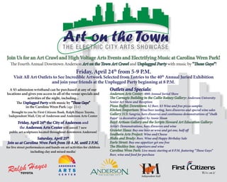 The Fourth Annual Downtown Anderson Art on the Town Art Crawl and Unplugged Party with music by “Those Guys”!
Friday, April 24th
from 5-9 P.M.
Visit All Art Outlets to See Incredible Artwork Selected from Entries to the 40th
Annual Juried Exhibition
and join your friends at the Unplugged Party beginning at 8 P.M.
A $5 admission wristband can be purchased at any of our
locations and gives you access to all of the venue specials and
activities of the night, including...
The Unplugged Party with music by “Those Guys”
in the Carolina Wren Park (age 21+)
Brought to you by First Citizens Bank, Ralph Hayes Toyota,
Independent Mail, City of Anderson and Anderson Arts Center
Friday, April 24th
the City of Anderson and
the Anderson Arts Center will unveil 7 new
public art sculptures located throughout downtown Anderson!
Saturday, April 25th
Join us at Carolina Wren Park from 10 A.M. until 2 P.M.
for live street performances and hands-on art activities for children
including clay and mixed media!
Join Us for an Art Crawl and High Voltage Arts Events and Electrifying Music at Carolina Wren Park!
Outlets and Specials:
Anderson Arts Center: 40th Annual Juried Show
The Carnegie Building in the Callie Rainey Gallery: Anderson University
Senior Art Show and Reception
Pizza Buffet: Downtown: $2 Beer, $3 Wine and free pizza samples
Kitchen Emporium: Wine/beer tasting, hors d’oeuvres and special wine sales
Gallery 313: Sangria, hors d’oeuvres and continuous demonstrations of “chalk
Paint® (a decorative paint) by Annie Sloan
Bay3 Artisan Gallery and the Scripts Howard Art Education Gallery:
Artist’s Demonstrations, hors d’oeuvres and wine	
Growler Haus: Buy one beer or wine and get one, half off
Southern Arts Project: Wine and Cheese
Blake and Brady: Beer, Wine and Happy Birthday Sale
Earle Street: Buy one appetizer get one free
The Bleckley Inn: Appetizers and wine
Carolina Wren Park: Live music starting at 8 P.M. featuring “Those Guys”
Beer, wine and food for purchase
	
 