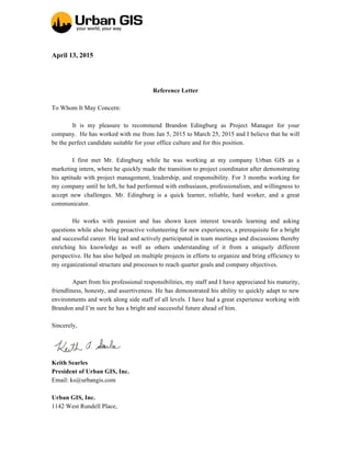 April 13, 2015
Reference Letter
To Whom It May Concern:
It is my pleasure to recommend Brandon Edingburg as Project Manager for your
company. He has worked with me from Jan 5, 2015 to March 25, 2015 and I believe that he will
be the perfect candidate suitable for your office culture and for this position.
I first met Mr. Edingburg while he was working at my company Urban GIS as a
marketing intern, where he quickly made the transition to project coordinator after demonstrating
his aptitude with project management, leadership, and responsibility. For 3 months working for
my company until he left, he had performed with enthusiasm, professionalism, and willingness to
accept new challenges. Mr. Edingburg is a quick learner, reliable, hard worker, and a great
communicator.
He works with passion and has shown keen interest towards learning and asking
questions while also being proactive volunteering for new experiences, a prerequisite for a bright
and successful career. He lead and actively participated in team meetings and discussions thereby
enriching his knowledge as well as others understanding of it from a uniquely different
perspective. He has also helped on multiple projects in efforts to organize and bring efficiency to
my organizational structure and processes to reach quarter goals and company objectives.
Apart from his professional responsibilities, my staff and I have appreciated his maturity,
friendliness, honesty, and assertiveness. He has demonstrated his ability to quickly adapt to new
environments and work along side staff of all levels. I have had a great experience working with
Brandon and I’m sure he has a bright and successful future ahead of him.
Sincerely,
Keith Searles
President of Urban GIS, Inc.
Email: ks@urbangis.com
Urban GIS, Inc.
1142 West Rundell Place,
 