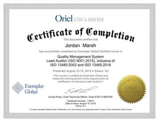 This document certifies that
Jordan Marsh
has successfully completed an Exemplar Global Certified course in
Quality Management System
Lead Auditor (ISO 9001:2015), inclusive of
ISO 13485:2003 and ISO 13485:2016
Presented August 15-19, 2016 in Edison, NJ
This course is certified by Exemplar Global and
meets the training portion of the requirements for
certification of individual Lead Auditors.*
Ernani Pires, Chief Technical Officer, Oriel STAT A MATRIX
Certificate Number: 118477
Date of Issue: August 19, 2016
CEUs: 4.4
*To attain Exemplar Global Auditor Certification, you must submit your paperwork within 3 years of this certificate's Date of Issue.
 