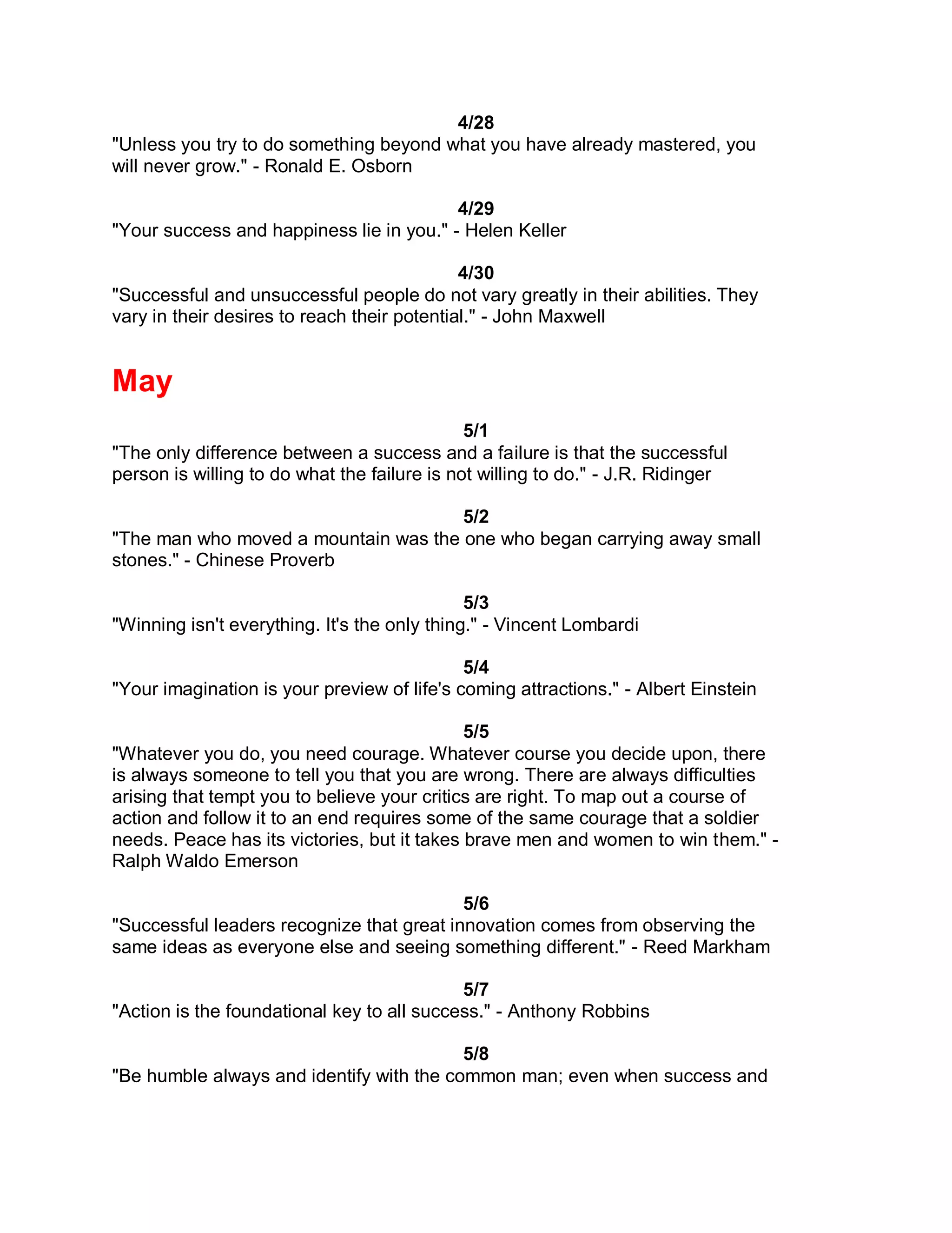 4/28
"Unless you try to do something beyond what you have already mastered, you
will never grow." - Ronald E. Osborn

                                          4/29
"Your success and happiness lie in you." - Helen Keller

                                             4/30
"Successful and unsuccessful people do not vary greatly in their abilities. They
vary in their desires to reach their potential." - John Maxwell


May
                                              5/1
"The only difference between a success and a failure is that the successful
person is willing to do what the failure is not willing to do." - J.R. Ridinger

                                      5/2
"The man who moved a mountain was the one who began carrying away small
stones." - Chinese Proverb

                                              5/3
"Winning isn't everything. It's the only thing." - Vincent Lombardi

                                             5/4
"Your imagination is your preview of life's coming attractions." - Albert Einstein

                                             5/5
"Whatever you do, you need courage. Whatever course you decide upon, there
is always someone to tell you that you are wrong. There are always difficulties
arising that tempt you to believe your critics are right. To map out a course of
action and follow it to an end requires some of the same courage that a soldier
needs. Peace has its victories, but it takes brave men and women to win them." -
Ralph Waldo Emerson

                                           5/6
"Successful leaders recognize that great innovation comes from observing the
same ideas as everyone else and seeing something different." - Reed Markham

                                            5/7
"Action is the foundational key to all success." - Anthony Robbins

                                          5/8
"Be humble always and identify with the common man; even when success and
 