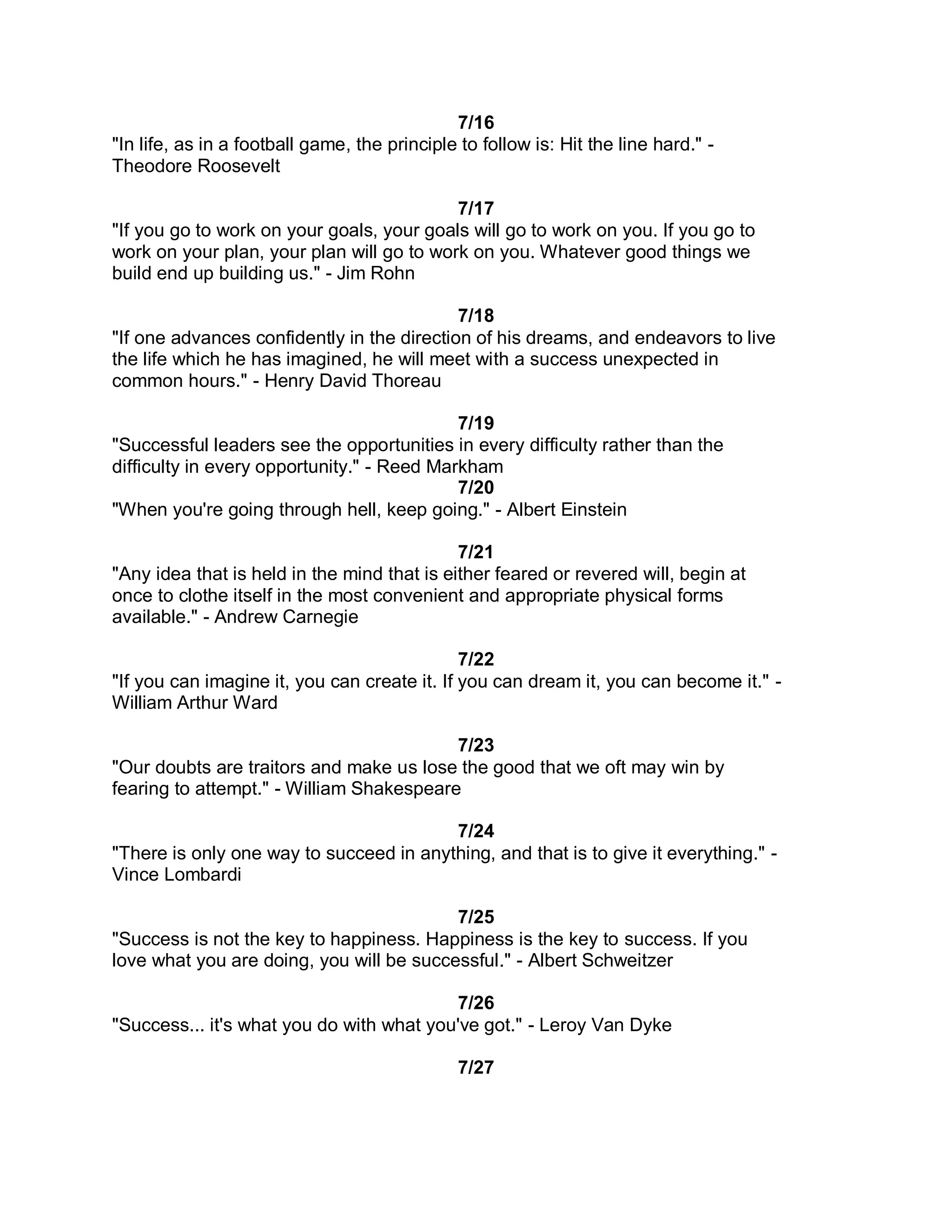 7/16
"In life, as in a football game, the principle to follow is: Hit the line hard." -
Theodore Roosevelt

                                           7/17
"If you go to work on your goals, your goals will go to work on you. If you go to
work on your plan, your plan will go to work on you. Whatever good things we
build end up building us." - Jim Rohn

                                            7/18
"If one advances confidently in the direction of his dreams, and endeavors to live
the life which he has imagined, he will meet with a success unexpected in
common hours." - Henry David Thoreau

                                            7/19
"Successful leaders see the opportunities in every difficulty rather than the
difficulty in every opportunity." - Reed Markham
                                            7/20
"When you're going through hell, keep going." - Albert Einstein

                                             7/21
"Any idea that is held in the mind that is either feared or revered will, begin at
once to clothe itself in the most convenient and appropriate physical forms
available." - Andrew Carnegie

                                              7/22
"If you can imagine it, you can create it. If you can dream it, you can become it." -
William Arthur Ward

                                          7/23
"Our doubts are traitors and make us lose the good that we oft may win by
fearing to attempt." - William Shakespeare

                                         7/24
"There is only one way to succeed in anything, and that is to give it everything." -
Vince Lombardi

                                          7/25
"Success is not the key to happiness. Happiness is the key to success. If you
love what you are doing, you will be successful." - Albert Schweitzer

                                          7/26
"Success... it's what you do with what you've got." - Leroy Van Dyke

                                               7/27
 
