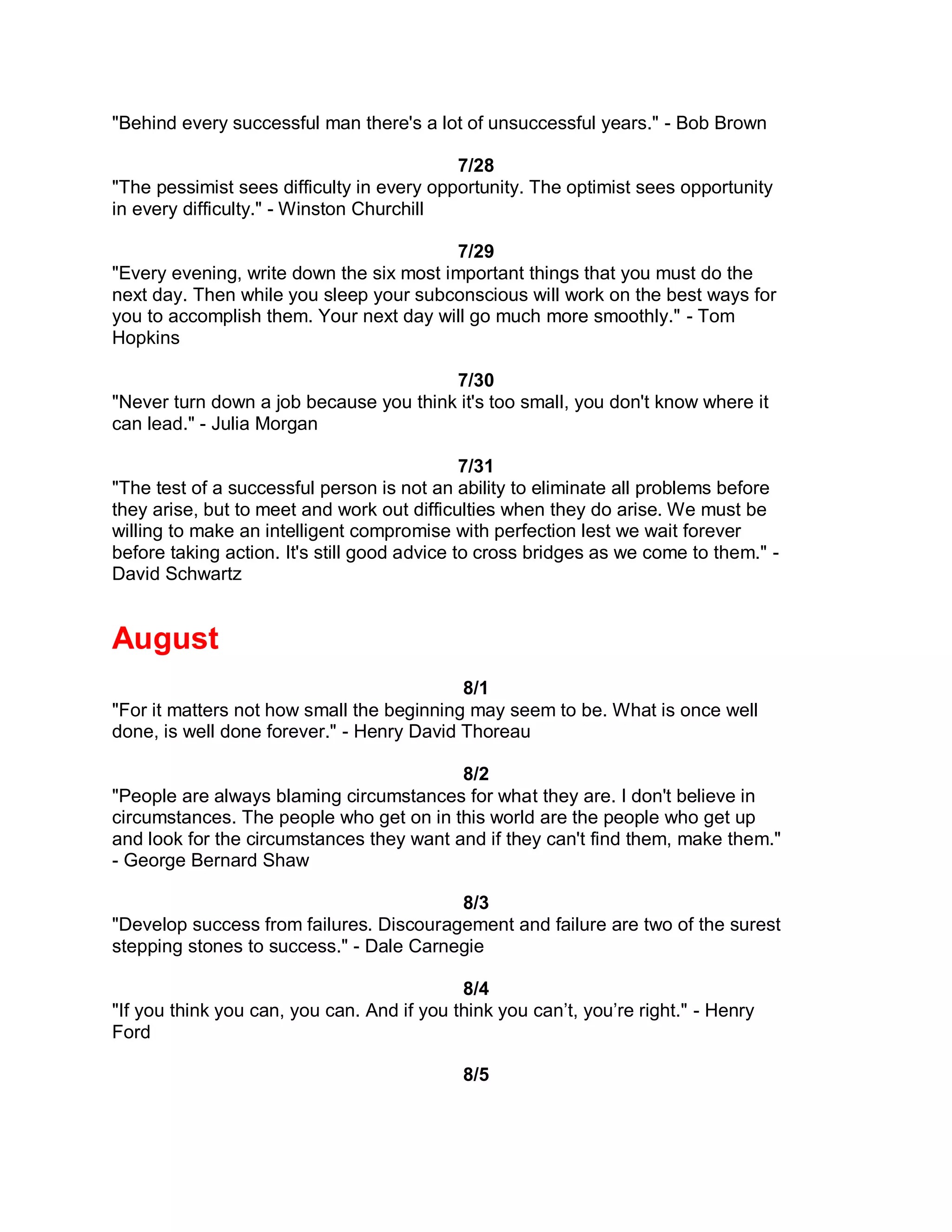 "Behind every successful man there's a lot of unsuccessful years." - Bob Brown

                                           7/28
"The pessimist sees difficulty in every opportunity. The optimist sees opportunity
in every difficulty." - Winston Churchill

                                         7/29
"Every evening, write down the six most important things that you must do the
next day. Then while you sleep your subconscious will work on the best ways for
you to accomplish them. Your next day will go much more smoothly." - Tom
Hopkins

                                        7/30
"Never turn down a job because you think it's too small, you don't know where it
can lead." - Julia Morgan

                                              7/31
"The test of a successful person is not an ability to eliminate all problems before
they arise, but to meet and work out difficulties when they do arise. We must be
willing to make an intelligent compromise with perfection lest we wait forever
before taking action. It's still good advice to cross bridges as we come to them." -
David Schwartz


August
                                           8/1
"For it matters not how small the beginning may seem to be. What is once well
done, is well done forever." - Henry David Thoreau

                                          8/2
"People are always blaming circumstances for what they are. I don't believe in
circumstances. The people who get on in this world are the people who get up
and look for the circumstances they want and if they can't find them, make them."
- George Bernard Shaw

                                         8/3
"Develop success from failures. Discouragement and failure are two of the surest
stepping stones to success." - Dale Carnegie

                                            8/4
"If you think you can, you can. And if you think you can’t, you’re right." - Henry
Ford

                                            8/5
 