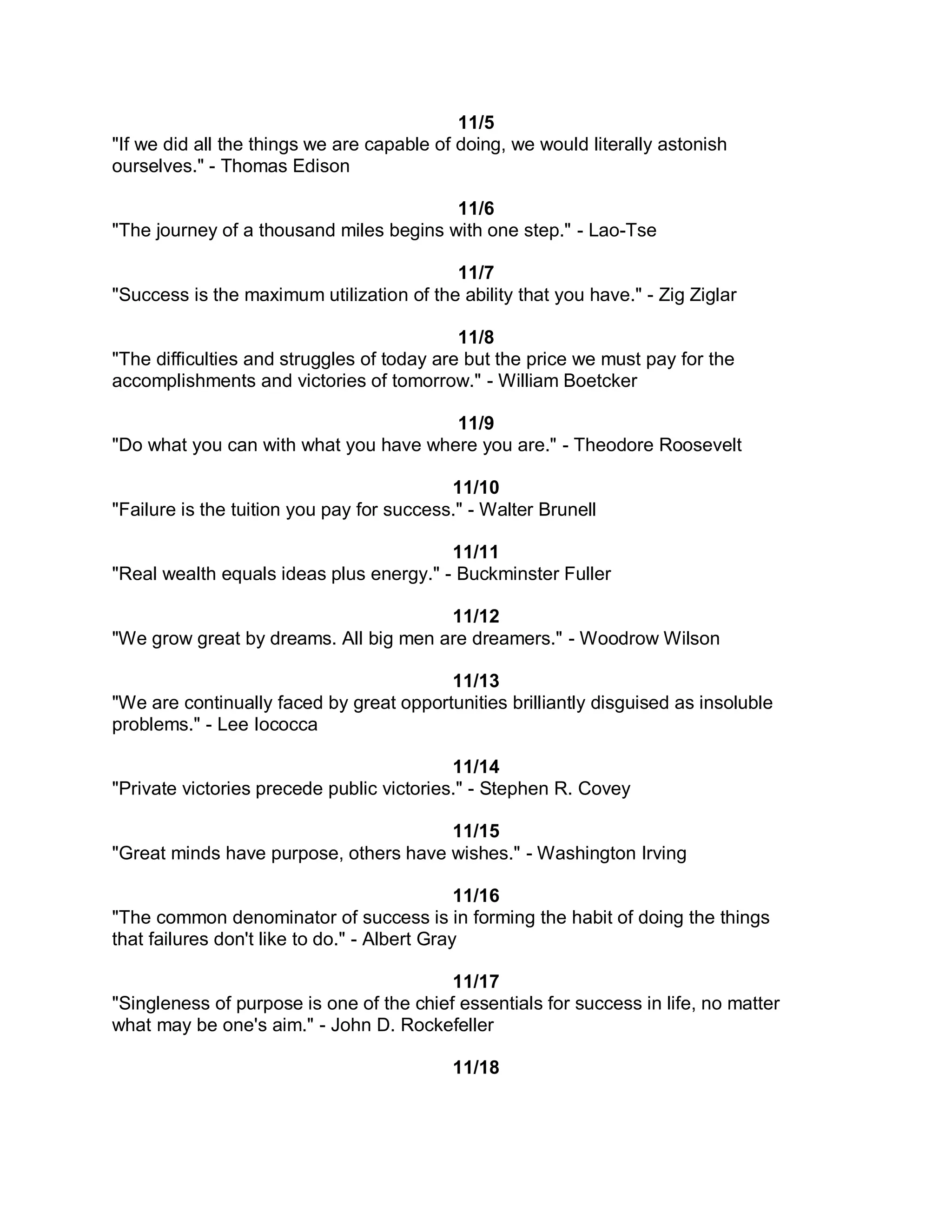 11/5
"If we did all the things we are capable of doing, we would literally astonish
ourselves." - Thomas Edison

                                         11/6
"The journey of a thousand miles begins with one step." - Lao-Tse

                                          11/7
"Success is the maximum utilization of the ability that you have." - Zig Ziglar

                                            11/8
"The difficulties and struggles of today are but the price we must pay for the
accomplishments and victories of tomorrow." - William Boetcker

                                       11/9
"Do what you can with what you have where you are." - Theodore Roosevelt

                                           11/10
"Failure is the tuition you pay for success." - Walter Brunell

                                         11/11
"Real wealth equals ideas plus energy." - Buckminster Fuller

                                       11/12
"We grow great by dreams. All big men are dreamers." - Woodrow Wilson

                                         11/13
"We are continually faced by great opportunities brilliantly disguised as insoluble
problems." - Lee Iococca

                                           11/14
"Private victories precede public victories." - Stephen R. Covey

                                       11/15
"Great minds have purpose, others have wishes." - Washington Irving

                                              11/16
"The common denominator of success is in forming the habit of doing the things
that failures don't like to do." - Albert Gray

                                          11/17
"Singleness of purpose is one of the chief essentials for success in life, no matter
what may be one's aim." - John D. Rockefeller

                                           11/18
 
