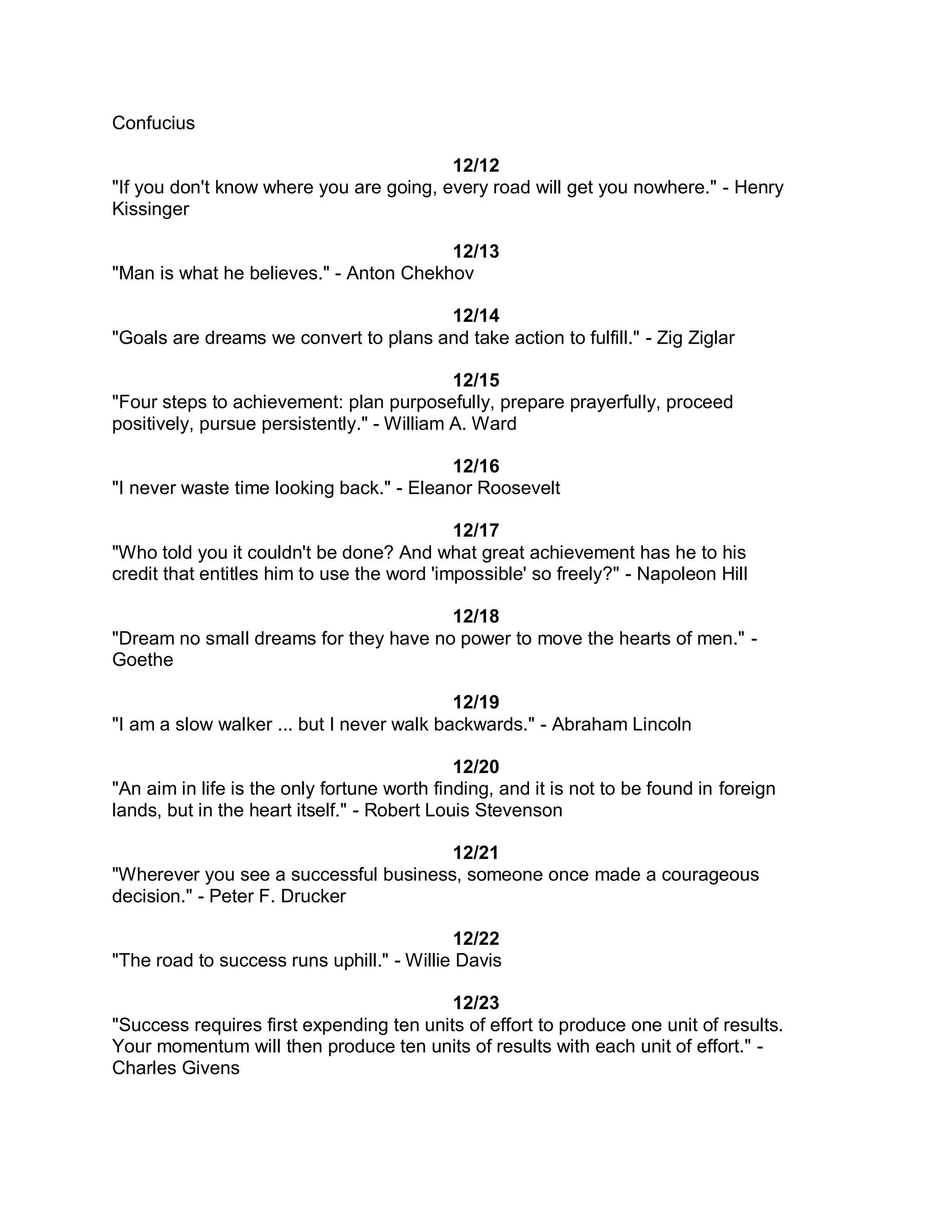 Confucius

                                         12/12
"If you don't know where you are going, every road will get you nowhere." - Henry
Kissinger

                                        12/13
"Man is what he believes." - Anton Chekhov

                                       12/14
"Goals are dreams we convert to plans and take action to fulfill." - Zig Ziglar

                                            12/15
"Four steps to achievement: plan purposefully, prepare prayerfully, proceed
positively, pursue persistently." - William A. Ward

                                          12/16
"I never waste time looking back." - Eleanor Roosevelt

                                            12/17
"Who told you it couldn't be done? And what great achievement has he to his
credit that entitles him to use the word 'impossible' so freely?" - Napoleon Hill

                                       12/18
"Dream no small dreams for they have no power to move the hearts of men." -
Goethe

                                           12/19
"I am a slow walker ... but I never walk backwards." - Abraham Lincoln

                                             12/20
"An aim in life is the only fortune worth finding, and it is not to be found in foreign
lands, but in the heart itself." - Robert Louis Stevenson

                                       12/21
"Wherever you see a successful business, someone once made a courageous
decision." - Peter F. Drucker

                                           12/22
"The road to success runs uphill." - Willie Davis

                                          12/23
"Success requires first expending ten units of effort to produce one unit of results.
Your momentum will then produce ten units of results with each unit of effort." -
Charles Givens
 
