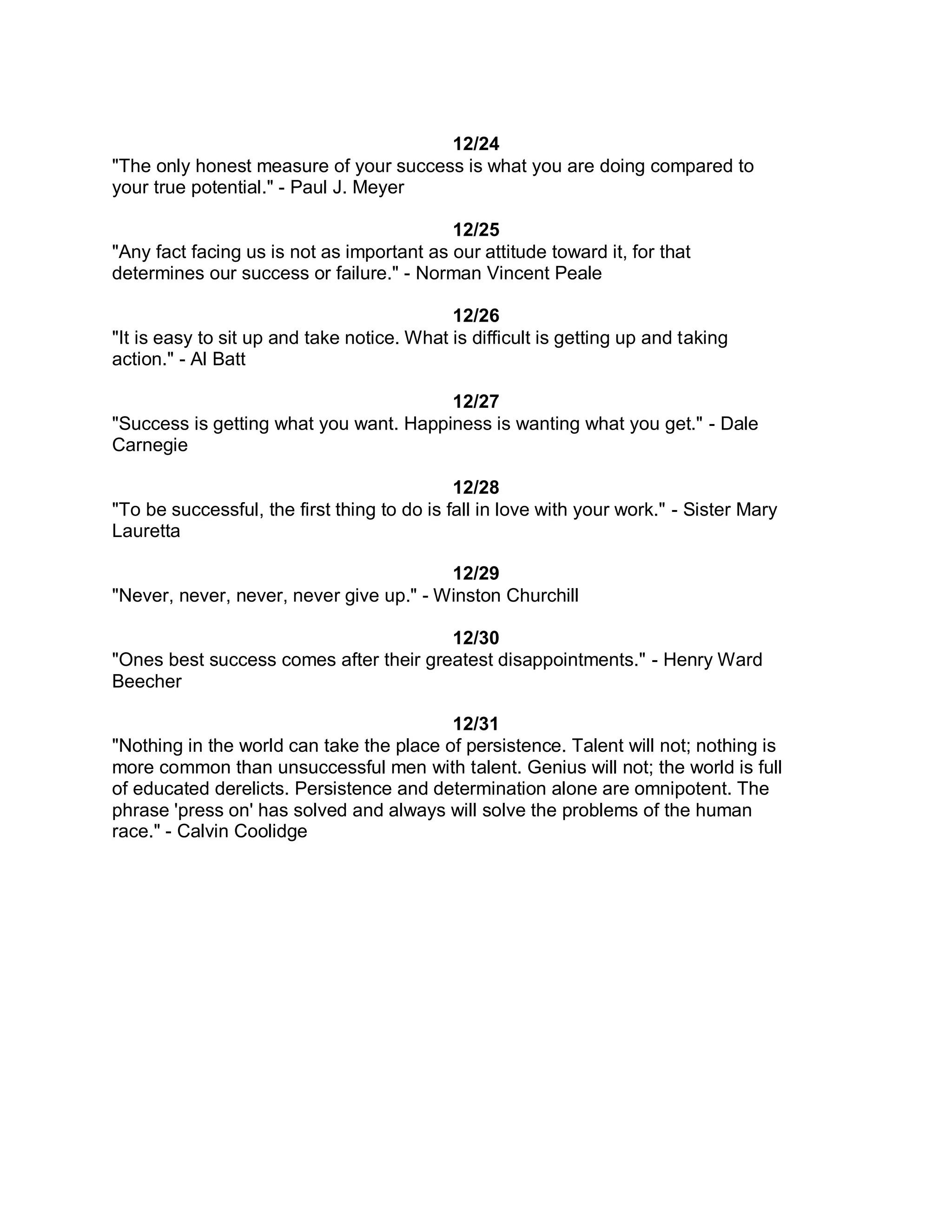12/24
"The only honest measure of your success is what you are doing compared to
your true potential." - Paul J. Meyer

                                           12/25
"Any fact facing us is not as important as our attitude toward it, for that
determines our success or failure." - Norman Vincent Peale

                                            12/26
"It is easy to sit up and take notice. What is difficult is getting up and taking
action." - Al Batt

                                        12/27
"Success is getting what you want. Happiness is wanting what you get." - Dale
Carnegie

                                             12/28
"To be successful, the first thing to do is fall in love with your work." - Sister Mary
Lauretta

                                         12/29
"Never, never, never, never give up." - Winston Churchill

                                        12/30
"Ones best success comes after their greatest disappointments." - Henry Ward
Beecher

                                          12/31
"Nothing in the world can take the place of persistence. Talent will not; nothing is
more common than unsuccessful men with talent. Genius will not; the world is full
of educated derelicts. Persistence and determination alone are omnipotent. The
phrase 'press on' has solved and always will solve the problems of the human
race." - Calvin Coolidge
 