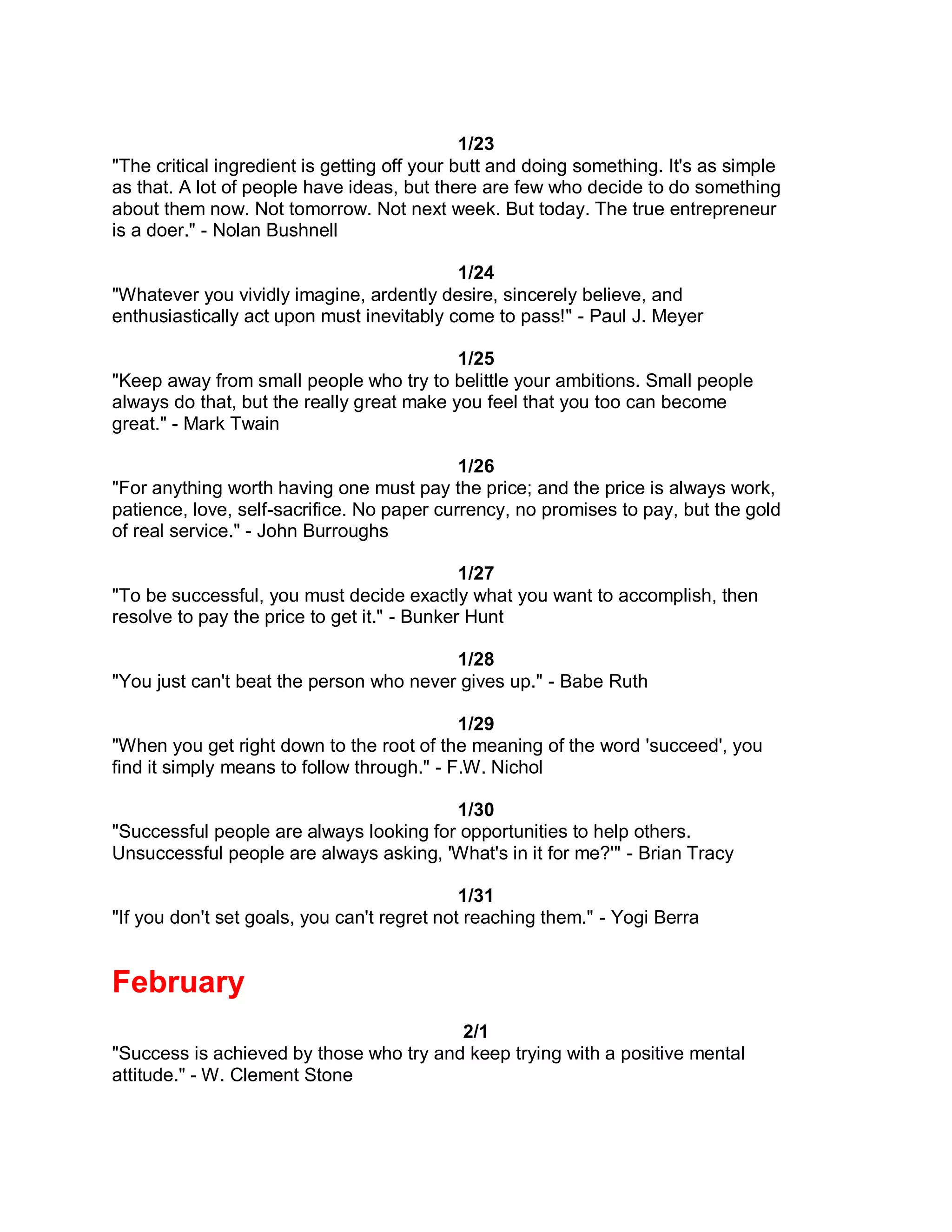 1/23
"The critical ingredient is getting off your butt and doing something. It's as simple
as that. A lot of people have ideas, but there are few who decide to do something
about them now. Not tomorrow. Not next week. But today. The true entrepreneur
is a doer." - Nolan Bushnell

                                           1/24
"Whatever you vividly imagine, ardently desire, sincerely believe, and
enthusiastically act upon must inevitably come to pass!" - Paul J. Meyer

                                           1/25
"Keep away from small people who try to belittle your ambitions. Small people
always do that, but the really great make you feel that you too can become
great." - Mark Twain

                                            1/26
"For anything worth having one must pay the price; and the price is always work,
patience, love, self-sacrifice. No paper currency, no promises to pay, but the gold
of real service." - John Burroughs

                                             1/27
"To be successful, you must decide exactly what you want to accomplish, then
resolve to pay the price to get it." - Bunker Hunt

                                         1/28
"You just can't beat the person who never gives up." - Babe Ruth

                                            1/29
"When you get right down to the root of the meaning of the word 'succeed', you
find it simply means to follow through." - F.W. Nichol

                                         1/30
"Successful people are always looking for opportunities to help others.
Unsuccessful people are always asking, 'What's in it for me?'" - Brian Tracy

                                             1/31
"If you don't set goals, you can't regret not reaching them." - Yogi Berra


February
                                         2/1
"Success is achieved by those who try and keep trying with a positive mental
attitude." - W. Clement Stone
 