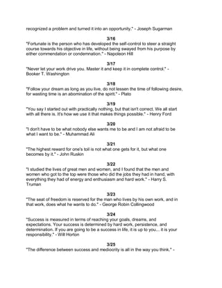 recognized a problem and turned it into an opportunity." - Joseph Sugarman

                                            3/16
"Fortunate is the person who has developed the self-control to steer a straight
course towards his objective in life, without being swayed from his purpose by
either commendation or condemnation." - Napoleon Hill

                                           3/17
"Never let your work drive you. Master it and keep it in complete control." -
Booker T. Washington

                                           3/18
"Follow your dream as long as you live, do not lessen the time of following desire,
for wasting time is an abomination of the spirit." - Plato

                                             3/19
"You say I started out with practically nothing, but that isn't correct. We all start
with all there is. It's how we use it that makes things possible." - Henry Ford

                                         3/20
"I don't have to be what nobody else wants me to be and I am not afraid to be
what I want to be." - Muhammad Ali

                                            3/21
"The highest reward for one's toil is not what one gets for it, but what one
becomes by it." - John Ruskin

                                         3/22
"I studied the lives of great men and women, and I found that the men and
women who got to the top were those who did the jobs they had in hand, with
everything they had of energy and enthusiasm and hard work." - Harry S.
Truman

                                          3/23
"The seat of freedom is reserved for the man who lives by his own work, and in
that work, does what he wants to do." - George Robin Collingwood

                                           3/24
"Success is measured in terms of reaching your goals, dreams, and
expectations. Your success is determined by hard work, persistence, and
determination. If you are going to be a success in life, it is up to you... it is your
responsibility." - Will Horton

                                      3/25
"The difference between success and mediocrity is all in the way you think." -
 