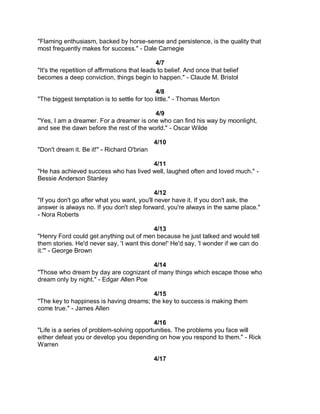 "Flaming enthusiasm, backed by horse-sense and persistence, is the quality that
most frequently makes for success." - Dale Carnegie

                                               4/7
"It's the repetition of affirmations that leads to belief. And once that belief
becomes a deep conviction, things begin to happen." - Claude M. Bristol

                                              4/8
"The biggest temptation is to settle for too little." - Thomas Merton

                                          4/9
"Yes, I am a dreamer. For a dreamer is one who can find his way by moonlight,
and see the dawn before the rest of the world." - Oscar Wilde

                                             4/10
"Don't dream it. Be it!" - Richard O'brian

                                       4/11
"He has achieved success who has lived well, laughed often and loved much." -
Bessie Anderson Stanley

                                             4/12
"If you don't go after what you want, you'll never have it. If you don't ask, the
answer is always no. If you don't step forward, you're always in the same place."
- Nora Roberts

                                            4/13
"Henry Ford could get anything out of men because he just talked and would tell
them stories. He'd never say, 'I want this done!' He'd say, 'I wonder if we can do
it.'" - George Brown

                                        4/14
"Those who dream by day are cognizant of many things which escape those who
dream only by night." - Edgar Allen Poe

                                         4/15
"The key to happiness is having dreams; the key to success is making them
come true." - James Allen

                                           4/16
"Life is a series of problem-solving opportunities. The problems you face will
either defeat you or develop you depending on how you respond to them." - Rick
Warren

                                             4/17
 