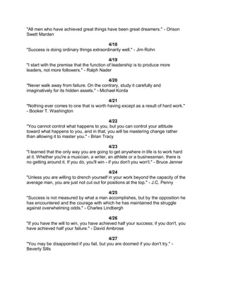 "All men who have achieved great things have been great dreamers." - Orison
Swett Marden

                                          4/18
"Success is doing ordinary things extraordinarily well." - Jim Rohn

                                             4/19
"I start with the premise that the function of leadership is to produce more
leaders, not more followers." - Ralph Nader

                                            4/20
"Never walk away from failure. On the contrary, study it carefully and
imaginatively for its hidden assets." - Michael Korda

                                         4/21
"Nothing ever comes to one that is worth having except as a result of hard work."
- Booker T. Washington

                                            4/22
"You cannot control what happens to you, but you can control your attitude
toward what happens to you, and in that, you will be mastering change rather
than allowing it to master you." - Brian Tracy

                                              4/23
"I learned that the only way you are going to get anywhere in life is to work hard
at it. Whether you're a musician, a writer, an athlete or a businessman, there is
no getting around it. If you do, you'll win - if you don't you won't." - Bruce Jenner

                                           4/24
"Unless you are willing to drench yourself in your work beyond the capacity of the
average man, you are just not cut out for positions at the top." - J.C. Penny

                                         4/25
"Success is not measured by what a man accomplishes, but by the opposition he
has encountered and the courage with which he has maintained the struggle
against overwhelming odds." - Charles Lindbergh

                                            4/26
"If you have the will to win, you have achieved half your success; if you don't, you
have achieved half your failure." - David Ambrose

                                           4/27
"You may be disappointed if you fail, but you are doomed if you don't try." -
Beverly Sills
 