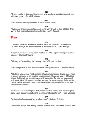 4/28
"Unless you try to do something beyond what you have already mastered, you
will never grow." - Ronald E. Osborn

                                          4/29
"Your success and happiness lie in you." - Helen Keller

                                             4/30
"Successful and unsuccessful people do not vary greatly in their abilities. They
vary in their desires to reach their potential." - John Maxwell


May
                                              5/1
"The only difference between a success and a failure is that the successful
person is willing to do what the failure is not willing to do." - J.R. Ridinger

                                      5/2
"The man who moved a mountain was the one who began carrying away small
stones." - Chinese Proverb

                                              5/3
"Winning isn't everything. It's the only thing." - Vincent Lombardi

                                             5/4
"Your imagination is your preview of life's coming attractions." - Albert Einstein

                                             5/5
"Whatever you do, you need courage. Whatever course you decide upon, there
is always someone to tell you that you are wrong. There are always difficulties
arising that tempt you to believe your critics are right. To map out a course of
action and follow it to an end requires some of the same courage that a soldier
needs. Peace has its victories, but it takes brave men and women to win them." -
Ralph Waldo Emerson

                                           5/6
"Successful leaders recognize that great innovation comes from observing the
same ideas as everyone else and seeing something different." - Reed Markham

                                            5/7
"Action is the foundational key to all success." - Anthony Robbins

                                          5/8
"Be humble always and identify with the common man; even when success and
 