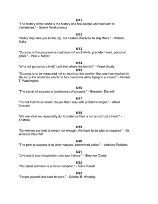 6/11
"The history of the world is the history of a few people who had faith in
themselves." - Swami Vivekananda

                                             6/12
"Ability may take you to the top, but it takes character to stay there." - William
Blake

                                           6/13
"Success is the progressive realization of worthwhile, predetermined, personal
goals." - Paul J. Meyer

                                          6/14
"Why not go out on a limb? Isn't that where the fruit is?" - Frank Scully
                                          6/15
"Success is to be measured not so much by the position that one has reached in
life as by the obstacles which he has overcome while trying to succeed." - Booker
T. Washington

                                          6/16
"The secret of success is consistency of purpose." - Benjamin Disraeli

                                                 6/17
"It's not that I'm so smart; it's just that I stay with problems longer." - Albert
Einstein

                                        6/18
"We are what we repeatedly do. Excellence then is not an act but a habit." -
Aristotle

                                        6/19
"Sometimes our best is simply not enough. We have to do what is required." - Sir
Winston Churchill

                                          6/20
"The path to success is to take massive, determined action." - Anthony Robbins

                                            6/21
"Live out of your imagination, not your history." - Stephen Covey

                                            6/22
"Perpetual optimism is a force multiplier." - Colin Powell

                                           6/23
"Forget yourself and start to work." - Gordon B. Hinckley
 