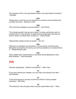 6/24
"Our business in life is not to get ahead of others, but to get ahead of ourselves."
- Zig Ziglar

                                          6/25
"Always bear in mind that our own resolution to succeed is more important than
any other one thing." - Abraham Lincoln

                                        6/26
"One must have strategies to execute dreams." - Azim Premji

                                             6/27
"Try to forget yourself in the service of others. For when we think too much of
ourselves and our own interests, we easily become despondent. But when we
work for others, our efforts return to bless us." - Sidney Powell

                                           6/28
"Opportunities multiply as they are seized." - Sun Tzu

                                          6/29
"Nothing is so contagious as enthusiasm. It moves stones, it charms brutes.
Enthusiasm is the genius of sincerity, and truth accomplishes no victories without
it." - Edward Bulwer-Lytton

                                         6/30
"Each problem that I solved became a rule which served afterwards to solve
other problems." - Rene Descartes


July
                                          7/1
"Success equals goals... all else is commentary." - Brian Tracy

                                             7/2
"If you aren't making any mistakes, it's a sure sign you're playing it too safe." -
John Maxwell

                                           7/3
"I don't know the key to success, but the key to failure is trying to please
everybody." - Bill Cosby

                                           7/4
"The dictionary is the only place where success comes before work." - Arthur
 