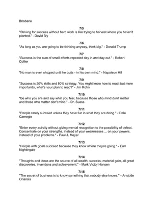 Brisbane

                                             7/5
"Striving for success without hard work is like trying to harvest where you haven't
planted." - David Bly

                                           7/6
"As long as you are going to be thinking anyway, think big." - Donald Trump

                                           7/7
"Success is the sum of small efforts repeated day in and day out." - Robert
Collier

                                            7/8
"No man is ever whipped until he quits - in his own mind." - Napoleon Hill

                                            7/9
"Success is 20% skills and 80% strategy. You might know how to read, but more
importantly, what's your plan to read?" - Jim Rohn

                                         7/10
"Be who you are and say what you feel, because those who mind don't matter
and those who matter don't mind." - Dr. Suess

                                         7/11
"People rarely succeed unless they have fun in what they are doing." - Dale
Carnegie

                                           7/12
"Enter every activity without giving mental recognition to the possibility of defeat.
Concentrate on your strengths, instead of your weaknesses ... on your powers,
instead of your problems." - Paul J. Meyer

                                       7/13
"People with goals succeed because they know where they're going." - Earl
Nightingale

                                          7/14
"Thoughts and ideas are the source of all wealth, success, material gain, all great
discoveries, inventions and achievement." - Mark Victor Hansen

                                         7/15
"The secret of business is to know something that nobody else knows." - Aristotle
Onansis
 