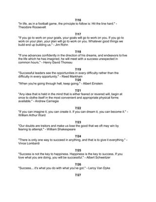 7/16
"In life, as in a football game, the principle to follow is: Hit the line hard." -
Theodore Roosevelt

                                           7/17
"If you go to work on your goals, your goals will go to work on you. If you go to
work on your plan, your plan will go to work on you. Whatever good things we
build end up building us." - Jim Rohn

                                            7/18
"If one advances confidently in the direction of his dreams, and endeavors to live
the life which he has imagined, he will meet with a success unexpected in
common hours." - Henry David Thoreau

                                            7/19
"Successful leaders see the opportunities in every difficulty rather than the
difficulty in every opportunity." - Reed Markham
                                            7/20
"When you're going through hell, keep going." - Albert Einstein

                                             7/21
"Any idea that is held in the mind that is either feared or revered will, begin at
once to clothe itself in the most convenient and appropriate physical forms
available." - Andrew Carnegie

                                              7/22
"If you can imagine it, you can create it. If you can dream it, you can become it." -
William Arthur Ward

                                          7/23
"Our doubts are traitors and make us lose the good that we oft may win by
fearing to attempt." - William Shakespeare

                                         7/24
"There is only one way to succeed in anything, and that is to give it everything." -
Vince Lombardi

                                          7/25
"Success is not the key to happiness. Happiness is the key to success. If you
love what you are doing, you will be successful." - Albert Schweitzer

                                          7/26
"Success... it's what you do with what you've got." - Leroy Van Dyke

                                               7/27
 