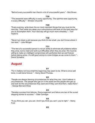 "Behind every successful man there's a lot of unsuccessful years." - Bob Brown

                                           7/28
"The pessimist sees difficulty in every opportunity. The optimist sees opportunity
in every difficulty." - Winston Churchill

                                         7/29
"Every evening, write down the six most important things that you must do the
next day. Then while you sleep your subconscious will work on the best ways for
you to accomplish them. Your next day will go much more smoothly." - Tom
Hopkins

                                        7/30
"Never turn down a job because you think it's too small, you don't know where it
can lead." - Julia Morgan

                                              7/31
"The test of a successful person is not an ability to eliminate all problems before
they arise, but to meet and work out difficulties when they do arise. We must be
willing to make an intelligent compromise with perfection lest we wait forever
before taking action. It's still good advice to cross bridges as we come to them." -
David Schwartz


August
                                           8/1
"For it matters not how small the beginning may seem to be. What is once well
done, is well done forever." - Henry David Thoreau

                                          8/2
"People are always blaming circumstances for what they are. I don't believe in
circumstances. The people who get on in this world are the people who get up
and look for the circumstances they want and if they can't find them, make them."
- George Bernard Shaw

                                         8/3
"Develop success from failures. Discouragement and failure are two of the surest
stepping stones to success." - Dale Carnegie

                                            8/4
"If you think you can, you can. And if you think you can’t, you’re right." - Henry
Ford

                                            8/5
 