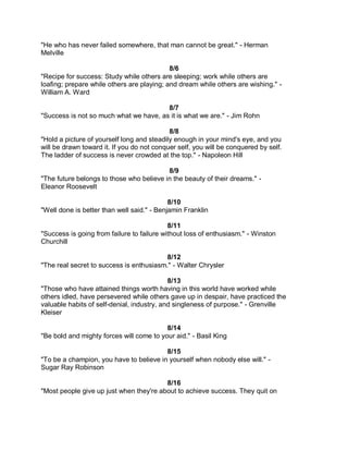 "He who has never failed somewhere, that man cannot be great." - Herman
Melville

                                            8/6
"Recipe for success: Study while others are sleeping; work while others are
loafing; prepare while others are playing; and dream while others are wishing." -
William A. Ward

                                        8/7
"Success is not so much what we have, as it is what we are." - Jim Rohn

                                            8/8
"Hold a picture of yourself long and steadily enough in your mind's eye, and you
will be drawn toward it. If you do not conquer self, you will be conquered by self.
The ladder of success is never crowded at the top." - Napoleon Hill

                                          8/9
"The future belongs to those who believe in the beauty of their dreams." -
Eleanor Roosevelt

                                            8/10
"Well done is better than well said." - Benjamin Franklin

                                            8/11
"Success is going from failure to failure without loss of enthusiasm." - Winston
Churchill

                                          8/12
"The real secret to success is enthusiasm." - Walter Chrysler

                                            8/13
"Those who have attained things worth having in this world have worked while
others idled, have persevered while others gave up in despair, have practiced the
valuable habits of self-denial, industry, and singleness of purpose." - Grenville
Kleiser

                                          8/14
"Be bold and mighty forces will come to your aid." - Basil King

                                         8/15
"To be a champion, you have to believe in yourself when nobody else will." -
Sugar Ray Robinson

                                         8/16
"Most people give up just when they're about to achieve success. They quit on
 