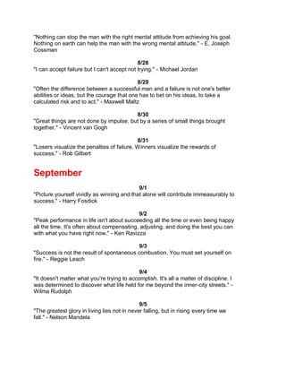 "Nothing can stop the man with the right mental attitude from achieving his goal.
Nothing on earth can help the man with the wrong mental attitude." - E. Joseph
Cossman

                                             8/28
"I can accept failure but I can't accept not trying." - Michael Jordan

                                            8/29
"Often the difference between a successful man and a failure is not one's better
abilities or ideas, but the courage that one has to bet on his ideas, to take a
calculated risk and to act." - Maxwell Maltz

                                         8/30
"Great things are not done by impulse, but by a series of small things brought
together." - Vincent van Gogh

                                            8/31
"Losers visualize the penalties of failure. Winners visualize the rewards of
success." - Rob Gilbert


September
                                            9/1
"Picture yourself vividly as winning and that alone will contribute immeasurably to
success." - Harry Fosdick

                                            9/2
"Peak performance in life isn't about succeeding all the time or even being happy
all the time. It's often about compensating, adjusting, and doing the best you can
with what you have right now." - Ken Ravizza

                                          9/3
"Success is not the result of spontaneous combustion. You must set yourself on
fire." - Reggie Leach

                                             9/4
"It doesn't matter what you're trying to accomplish. It's all a matter of discipline. I
was determined to discover what life held for me beyond the inner-city streets." -
Wilma Rudolph

                                              9/5
"The greatest glory in living lies not in never falling, but in rising every time we
fall." - Nelson Mandela
 