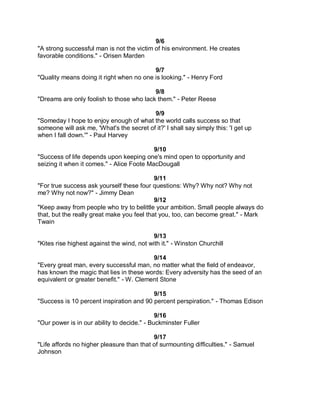 9/6
"A strong successful man is not the victim of his environment. He creates
favorable conditions." - Orisen Marden

                                          9/7
"Quality means doing it right when no one is looking." - Henry Ford

                                          9/8
"Dreams are only foolish to those who lack them." - Peter Reese

                                          9/9
"Someday I hope to enjoy enough of what the world calls success so that
someone will ask me, 'What's the secret of it?' I shall say simply this: 'I get up
when I fall down.'" - Paul Harvey

                                           9/10
"Success of life depends upon keeping one's mind open to opportunity and
seizing it when it comes." - Alice Foote MacDougall

                                            9/11
"For true success ask yourself these four questions: Why? Why not? Why not
me? Why not now?" - Jimmy Dean
                                            9/12
"Keep away from people who try to belittle your ambition. Small people always do
that, but the really great make you feel that you, too, can become great." - Mark
Twain

                                            9/13
"Kites rise highest against the wind, not with it." - Winston Churchill

                                          9/14
"Every great man, every successful man, no matter what the field of endeavor,
has known the magic that lies in these words: Every adversity has the seed of an
equivalent or greater benefit." - W. Clement Stone

                                          9/15
"Success is 10 percent inspiration and 90 percent perspiration." - Thomas Edison

                                             9/16
"Our power is in our ability to decide." - Buckminster Fuller

                                           9/17
"Life affords no higher pleasure than that of surmounting difficulties." - Samuel
Johnson
 