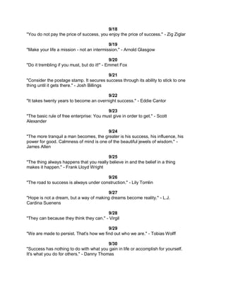 9/18
"You do not pay the price of success, you enjoy the price of success." - Zig Ziglar

                                           9/19
"Make your life a mission - not an intermission." - Arnold Glasgow

                                             9/20
"Do it trembling if you must, but do it!" - Emmet Fox

                                            9/21
"Consider the postage stamp. It secures success through its ability to stick to one
thing until it gets there." - Josh Billings

                                         9/22
"It takes twenty years to become an overnight success." - Eddie Cantor

                                          9/23
"The basic rule of free enterprise: You must give in order to get." - Scott
Alexander

                                        9/24
"The more tranquil a man becomes, the greater is his success, his influence, his
power for good. Calmness of mind is one of the beautiful jewels of wisdom." -
James Allen

                                         9/25
"The thing always happens that you really believe in and the belief in a thing
makes it happen." - Frank Lloyd Wright

                                        9/26
"The road to success is always under construction." - Lily Tomlin

                                         9/27
"Hope is not a dream, but a way of making dreams become reality." - L.J.
Cardina Suenens

                                         9/28
"They can because they think they can." - Virgil

                                         9/29
"We are made to persist. That's how we find out who we are." - Tobias Wolff

                                          9/30
"Success has nothing to do with what you gain in life or accomplish for yourself.
It's what you do for others." - Danny Thomas
 