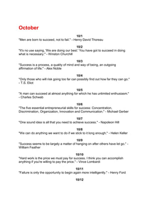 October
                                           10/1
"Men are born to succeed, not to fail." - Henry David Thoreau

                                           10/2
"It's no use saying, 'We are doing our best.' You have got to succeed in doing
what is necessary." - Winston Churchill

                                          10/3
"Success is a process, a quality of mind and way of being, an outgoing
affirmation of life." - Alex Noble

                                           10/4
"Only those who will risk going too far can possibly find out how far they can go."
- T.S. Eliot

                                        10/5
"A man can succeed at almost anything for which he has unlimited enthusiasm."
- Charles Schwab

                                             10/6
"The five essential entrepreneurial skills for success: Concentration,
Discrimination, Organization, Innovation and Communication." - Michael Gerber

                                          10/7
"One sound idea is all that you need to achieve success." - Napoleon Hill

                                         10/8
"We can do anything we want to do if we stick to it long enough." - Helen Keller

                                         10/9
"Success seems to be largely a matter of hanging on after others have let go." -
William Feather

                                             10/10
"Hard work is the price we must pay for success. I think you can accomplish
anything if you're willing to pay the price." - Vince Lombardi

                                           10/11
"Failure is only the opportunity to begin again more intelligently." - Henry Ford

                                           10/12
 