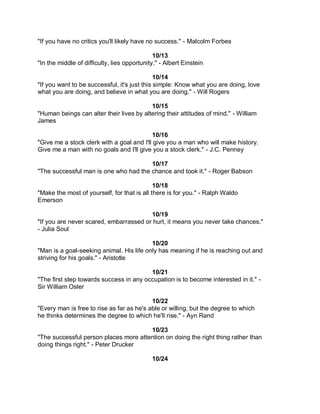 "If you have no critics you'll likely have no success." - Malcolm Forbes

                                              10/13
"In the middle of difficulty, lies opportunity." - Albert Einstein

                                              10/14
"If you want to be successful, it's just this simple: Know what you are doing, love
what you are doing, and believe in what you are doing." - Will Rogers

                                          10/15
"Human beings can alter their lives by altering their attitudes of mind." - William
James

                                           10/16
"Give me a stock clerk with a goal and I'll give you a man who will make history.
Give me a man with no goals and I'll give you a stock clerk." - J.C. Penney

                                       10/17
"The successful man is one who had the chance and took it." - Roger Babson

                                             10/18
"Make the most of yourself, for that is all there is for you." - Ralph Waldo
Emerson

                                        10/19
"If you are never scared, embarrassed or hurt, it means you never take chances."
- Julia Soul

                                          10/20
"Man is a goal-seeking animal. His life only has meaning if he is reaching out and
striving for his goals." - Aristotle

                                         10/21
"The first step towards success in any occupation is to become interested in it." -
Sir William Osler

                                           10/22
"Every man is free to rise as far as he's able or willing, but the degree to which
he thinks determines the degree to which he'll rise." - Ayn Rand

                                       10/23
"The successful person places more attention on doing the right thing rather than
doing things right." - Peter Drucker

                                             10/24
 