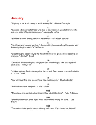 January
                                            1/1
"Anything in life worth having is worth working for." - Andrew Carnegie

                                          1/2
"Success often comes to those who dare to act. It seldom goes to the timid who
are ever afraid of the consequences." - Jawaharlal Nehru

                                            1/3
"Success is never ending, failure is never final." - Dr. Robert Schuller

                                           1/4
"I just love when people say I can’t do something because all my life people said
I wasn’t going to make it." - Ted Turner

                                          1/5
"Great thoughts speak only to the thoughtful mind, but great actions speak to all
mankind." - Emily P. Bissell

                                            1/6
"Obstacles are those frightful things you can see when you take your eyes off
your goal." - Henry Ford

                                             1/7
"It takes a strong fish to swim against the current. Even a dead one can float with
it." - John Crowe

                                            1/8
"You will never find time for anything. You must make it." - Charles Buxton

                                          1/9
"Remove failure as an option." - Joan Lunden

                                             1/10
"There is no one giant step that does it. It's a lot of little steps." - Peter A. Cohen

                                         1/11
"Shoot for the moon. Even if you miss, you will land among the stars." - Les
Brown

                                       1/12
"Some of us have great runways already built for us. If you have one, take off.
 