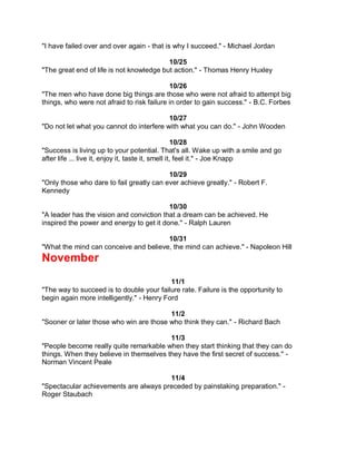 "I have failed over and over again - that is why I succeed." - Michael Jordan

                                          10/25
"The great end of life is not knowledge but action." - Thomas Henry Huxley

                                            10/26
"The men who have done big things are those who were not afraid to attempt big
things, who were not afraid to risk failure in order to gain success." - B.C. Forbes

                                          10/27
"Do not let what you cannot do interfere with what you can do." - John Wooden

                                                    10/28
"Success is living up to your potential. That's all. Wake up with a smile and go
after life ... live it, enjoy it, taste it, smell it, feel it." - Joe Knapp

                                          10/29
"Only those who dare to fail greatly can ever achieve greatly." - Robert F.
Kennedy

                                          10/30
"A leader has the vision and conviction that a dream can be achieved. He
inspired the power and energy to get it done." - Ralph Lauren

                                       10/31
"What the mind can conceive and believe, the mind can achieve." - Napoleon Hill
November
                                           11/1
"The way to succeed is to double your failure rate. Failure is the opportunity to
begin again more intelligently." - Henry Ford

                                         11/2
"Sooner or later those who win are those who think they can." - Richard Bach

                                         11/3
"People become really quite remarkable when they start thinking that they can do
things. When they believe in themselves they have the first secret of success." -
Norman Vincent Peale

                                       11/4
"Spectacular achievements are always preceded by painstaking preparation." -
Roger Staubach
 