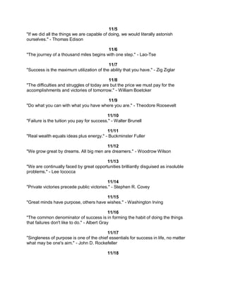 11/5
"If we did all the things we are capable of doing, we would literally astonish
ourselves." - Thomas Edison

                                         11/6
"The journey of a thousand miles begins with one step." - Lao-Tse

                                          11/7
"Success is the maximum utilization of the ability that you have." - Zig Ziglar

                                            11/8
"The difficulties and struggles of today are but the price we must pay for the
accomplishments and victories of tomorrow." - William Boetcker

                                       11/9
"Do what you can with what you have where you are." - Theodore Roosevelt

                                           11/10
"Failure is the tuition you pay for success." - Walter Brunell

                                         11/11
"Real wealth equals ideas plus energy." - Buckminster Fuller

                                       11/12
"We grow great by dreams. All big men are dreamers." - Woodrow Wilson

                                         11/13
"We are continually faced by great opportunities brilliantly disguised as insoluble
problems." - Lee Iococca

                                           11/14
"Private victories precede public victories." - Stephen R. Covey

                                       11/15
"Great minds have purpose, others have wishes." - Washington Irving

                                              11/16
"The common denominator of success is in forming the habit of doing the things
that failures don't like to do." - Albert Gray

                                          11/17
"Singleness of purpose is one of the chief essentials for success in life, no matter
what may be one's aim." - John D. Rockefeller

                                           11/18
 