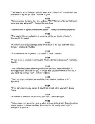 "I will say this about being an optimist: even when things don't turn out well, you
are certain they will get better." - Frank Hughes

                                        11/19
"Some men see things as they are, and say, 'Why?' I dream of things that never
were, and say, 'Why not?'" - George Bernard Shaw

                                        11/20
"Perseverance is a great element of success." - Henry Wadsworth Longfellow

                                            11/21
"The only limit to our realization of tomorrow will be our doubts of today." -
Franklin D. Roosevelt

                                           11/22
"A person's way of doing things is the direct result of the way he thinks about
things." - Wallace D. Wattles

                                      11/23
"Success demands singleness of purpose." - Vince Lombardi

                                          11/24
"A man is but of product of his thought, What he thinks he becomes." - Mahatma
Gandhi

                                           11/25
"The secret of success is learning how to use pain and pleasure instead of
having pain and pleasure use you. If you do that, you're in control of your life. If
you don't, life controls you." - Anthony Robbins

                                          11/26
"First, say to yourself what you would be, then do what you have to do." -
Epictetus

                                            11/27
"If you can dream it, you can do it. Your limits are all within yourself." - Brian
Tracy

                                         11/28
"A problem is a chance for you to do your best." - Duke Ellington

                                         11/29
"Nature gave men two ends... one to sit on and one to think with. Ever since then
man's success or failure has been dependent on the one he used most." -
George R. Kilpatrick
 