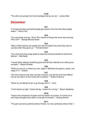 11/30
"The will to do springs from the knowledge that we can do." - James Allen


December
                                           12/1
"It is observed that successful people get ahead in the time that other people
waste." - Henry Ford

                                         12/2
"You see things and say, 'Why?' But I dream of things that never were and say
'Why not?'" - George Bernard Shaw

                                            12/3
"Many of life's failures are people who did not realize how close they were to
success when they gave up." - Thomas Edison

                                        12/4
"You must have long range goals to keep from being frustrated by short-term
failures." - Bob Bales

                                           12/5
"I would rather attempt something great and fail than attempt to do nothing and
succeed." - Robert Schuller
                                           12/6
"What you can do, or dream you can, begin it. Boldness has genius, power, and
magic in it." - Goethe
                                           12/7
"Our lives improve only when we take chances, and the first and most difficult
risk we can take is to be honest with ourselves." - Walter Anderson

                                            12/8
"Either do not attempt at all, or go through with it." - Ovid

                                             12/9
"I don't dream at night, I dream all day. I dream for a living." - Steven Spielberg

                                         12/10
"Hope is the companion of power and the mother of success. For those of us
who hope strongest have within us the gift of miracles." - Sydney Bremer

                                         12/11
"The gem cannot be polished without friction, nor man perfected without trials." -
 