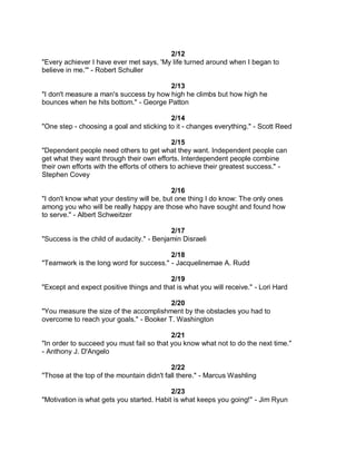 2/12
"Every achiever I have ever met says, 'My life turned around when I began to
believe in me.'" - Robert Schuller

                                        2/13
"I don't measure a man's success by how high he climbs but how high he
bounces when he hits bottom." - George Patton

                                          2/14
"One step - choosing a goal and sticking to it - changes everything." - Scott Reed

                                              2/15
"Dependent people need others to get what they want. Independent people can
get what they want through their own efforts. Interdependent people combine
their own efforts with the efforts of others to achieve their greatest success." -
Stephen Covey

                                           2/16
"I don't know what your destiny will be, but one thing I do know: The only ones
among you who will be really happy are those who have sought and found how
to serve." - Albert Schweitzer

                                           2/17
"Success is the child of audacity." - Benjamin Disraeli

                                         2/18
"Teamwork is the long word for success." - Jacquelinemae A. Rudd

                                          2/19
"Except and expect positive things and that is what you will receive." - Lori Hard

                                         2/20
"You measure the size of the accomplishment by the obstacles you had to
overcome to reach your goals." - Booker T. Washington

                                           2/21
"In order to succeed you must fail so that you know what not to do the next time."
- Anthony J. D'Angelo

                                           2/22
"Those at the top of the mountain didn't fall there." - Marcus Washling

                                           2/23
"Motivation is what gets you started. Habit is what keeps you going!" - Jim Ryun
 