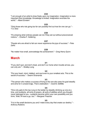 2/24
"I am enough of an artist to draw freely upon my imagination. Imagination is more
important than knowledge. Knowledge is limited. Imagination encircles the
world." - Albert Einstein

                                          2/25
"Only those who risk going too far can possibly find out how far one can go." -
T.S. Eliot

                                         2/26
"It's amazing what ordinary people can do if they set out without preconceived
notions." - Charles F. Kettering

                                           2/27
"People who are afraid to fail can never experience the joys of success." - Pete
Zafra

                                       2/28
"No matter how small, acknowledge the achievement." - Greg Henry Quinn


March
                                             3/1
"If you don't quit, and don't cheat, and don't run home when trouble arrives, you
can only win." - Shelley Long

                                             3/2
"Put your heart, mind, intellect, and soul even to your smallest acts. This is the
secret of success." - Swami Sivananda

                                           3/3
"The person who makes a success of living is the one who sees his goal steadily
and aims for it unswervingly. That is dedication." - Cecil B. DeMille

                                                3/4
"One only gets to the top rung on the ladder by steadily climbing up one at a
time, and suddenly, all sorts of powers, all sorts of abilities which you thought
never belonged to you - suddenly become within your own possibility and you
think, 'Well, I'll have a go, too.'" - Margaret Thatcher

                                            3/5
"It is in the small decisions you and I make every day that create our destiny." -
Anthony Robbins
 