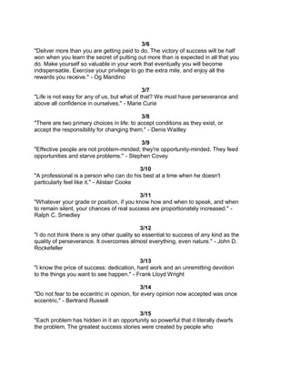 3/6
"Deliver more than you are getting paid to do. The victory of success will be half
won when you learn the secret of putting out more than is expected in all that you
do. Make yourself so valuable in your work that eventually you will become
indispensable. Exercise your privilege to go the extra mile, and enjoy all the
rewards you receive." - Og Mandino

                                              3/7
"Life is not easy for any of us, but what of that? We must have perseverance and
above all confidence in ourselves." - Marie Curie

                                            3/8
"There are two primary choices in life: to accept conditions as they exist, or
accept the responsibility for changing them." - Denis Waitley

                                          3/9
"Effective people are not problem-minded; they're opportunity-minded. They feed
opportunities and starve problems." - Stephen Covey

                                             3/10
"A professional is a person who can do his best at a time when he doesn't
particularly feel like it." - Alistair Cooke

                                           3/11
"Whatever your grade or position, if you know how and when to speak, and when
to remain silent, your chances of real success are proportionately increased." -
Ralph C. Smedley

                                             3/12
"I do not think there is any other quality so essential to success of any kind as the
quality of perseverance. It overcomes almost everything, even nature." - John D.
Rockefeller

                                           3/13
"I know the price of success: dedication, hard work and an unremitting devotion
to the things you want to see happen." - Frank Lloyd Wright

                                             3/14
"Do not fear to be eccentric in opinion, for every opinion now accepted was once
eccentric." - Bertrand Russell

                                         3/15
"Each problem has hidden in it an opportunity so powerful that it literally dwarfs
the problem. The greatest success stories were created by people who
 