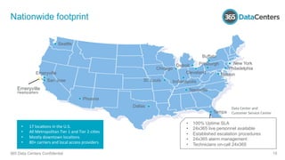 Emeryville
San Jose
Phoenix
Dallas
Seattle
St. Louis
Chicago
Detroit
Cleveland
Indianapolis
Nashville
Tampa
Reston
Pittsburgh
Buffalo
Philadelphia
New York
Emeryville
Headquarters
Data	
  Center	
  and	
  	
  
Customer	
  Service	
  Center	
  
Nationwide footprint
•  100% Uptime SLA
•  24x365 live personnel available
•  Established escalation procedures
•  24x365 alarm management
•  Technicians on-call 24x365
365 Data Centers Confidential 15
•  17	
  loca1ons	
  in	
  the	
  U.S.	
  
•  All	
  Metropolitan	
  Tier	
  1	
  and	
  Tier	
  2	
  ci1es	
  
•  Mostly	
  downtown	
  loca1ons	
  
•  80+	
  carriers	
  and	
  local	
  access	
  providers	
  
 