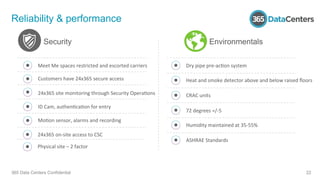 Reliability & performance
365 Data Centers Confidential 22
Security
Meet	
  Me	
  spaces	
  restricted	
  and	
  escorted	
  carriers	
  
Customers	
  have	
  24x365	
  secure	
  access	
  
24x365	
  site	
  monitoring	
  through	
  Security	
  Opera1ons	
  
ID	
  Cam,	
  authen1ca1on	
  for	
  entry	
  
Mo1on	
  sensor,	
  alarms	
  and	
  recording	
  
Dry	
  pipe	
  pre-­‐ac1on	
  system	
  
Heat	
  and	
  smoke	
  detector	
  above	
  and	
  below	
  raised	
  ﬂoors	
  
CRAC	
  units	
  
72	
  degrees	
  =/-­‐5	
  
Humidity	
  maintained	
  at	
  35-­‐55%	
  
ASHRAE	
  Standards	
  
Environmentals
24x365	
  on-­‐site	
  access	
  to	
  CSC	
  
Physical	
  site	
  –	
  2	
  factor	
  
 