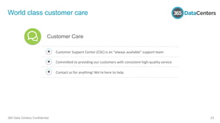World class customer care
365 Data Centers Confidential 23
Customer	
  Support	
  Center	
  (CSC)	
  is	
  an	
  “always	
  available”	
  support	
  team	
  	
  
Commibed	
  to	
  providing	
  our	
  customers	
  with	
  consistent	
  high-­‐quality	
  service	
  	
  
Contact	
  us	
  for	
  anything!	
  We’re	
  here	
  to	
  help.	
  
Customer Care
 