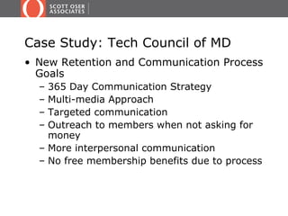 Case Study: Tech Council of MD
• New Retention and Communication Process
  Goals
  – 365 Day Communication Strategy
  – Multi-media Approach
  – Targeted communication
  – Outreach to members when not asking for
    money
  – More interpersonal communication
  – No free membership benefits due to process
 