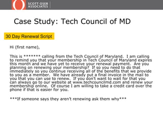 Case Study: Tech Council of MD
30 Day Renewal Script

 Hi (first name),

 This is ******* calling from the Tech Council of Maryland. I am calling
 to remind you that your membership in Tech Council of Maryland expires
 this month and we have yet to receive your renewal payment. Are you
 planning on renewing your membership? If so you need to do that
 immediately so you continue receiving all of the benefits that we provide
 to you as a member. We have already put a final invoice in the mail to
 you that you can use to renew. If you don’t want to wait for that you
 can always go to our website at www.techcouncilmd.com and renew your
 membership online. Of course I am willing to take a credit card over the
 phone if that is easier for you.

 ***If someone says they aren’t renewing ask them why***
 