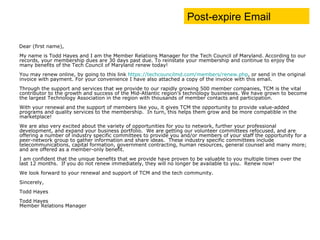 Post-expire Email

Dear (first name),
My name is Todd Hayes and I am the Member Relations Manager for the Tech Council of Maryland. According to our
records, your membership dues are 30 days past due. To reinstate your membership and continue to enjoy the
many benefits of the Tech Council of Maryland renew today!
You may renew online, by going to this link https://techcouncilmd.com/members/renew.php, or send in the original
invoice with payment. For your convenience I have also attached a copy of the invoice with this email.
Through the support and services that we provide to our rapidly growing 500 member companies, TCM is the vital
contributor to the growth and success of the Mid-Atlantic region’s technology businesses. We have grown to become
the largest Technology Association in the region with thousands of member contacts and participation.
With your renewal and the support of members like you, it gives TCM the opportunity to provide value-added
programs and quality services to the membership. In turn, this helps them grow and be more compatible in the
marketplace!
We are also very excited about the variety of opportunities for you to network, further your professional
development, and expand your business portfolio. We are getting our volunteer committees refocused, and are
offering a number of industry specific committees to provide you and/or members of your staff the opportunity for a
peer-network group to gather information and share ideas. These industry specific committees include
telecommunications, capital formation, government contracting, human resources, general counsel and many more;
and are offered as a member-only benefit.
I am confident that the unique benefits that we provide have proven to be valuable to you multiple times over the
last 12 months. If you do not renew immediately, they will no longer be available to you. Renew now!
We look forward to your renewal and support of TCM and the tech community.
Sincerely,
Todd Hayes
Todd Hayes
Member Relations Manager
 