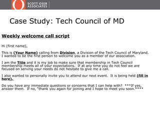 Case Study: Tech Council of MD
Weekly welcome call script

Hi (first name),

This is (Your Name) calling from Division, a Division of the Tech Council of Maryland.
I wanted to be the first person to welcome you as a member of our association.

I am the Title and it is my job to make sure that membership in Tech Council
membership meets all of your expectations. If at any time you do not feel we are
focused on serving your needs do not hesitate to give me a call.

I also wanted to personally invite you to attend our next event. It is being held (fill in
here).

Do you have any immediate questions or concerns that I can help with? ***If yes,
answer them. If no, “thank you again for joining and I hope to meet you soon.****
 