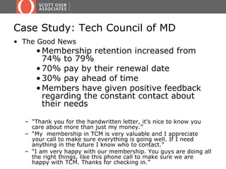 Case Study: Tech Council of MD
• The Good News
     • Membership retention increased from
       74% to 79%
     • 70% pay by their renewal date
     • 30% pay ahead of time
     • Members have given positive feedback
       regarding the constant contact about
       their needs

  – “Thank you for the handwritten letter, it’s nice to know you
    care about more than just my money.”
  – “My membership in TCM is very valuable and I appreciate
    your call to make sure everything is going well. If I need
    anything in the future I know who to contact.”
  – “I am very happy with our membership. You guys are doing all
    the right things, like this phone call to make sure we are
    happy with TCM. Thanks for checking in.”
 