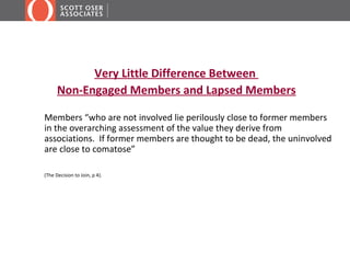 Very Little Difference Between
      Non-Engaged Members and Lapsed Members

Members “who are not involved lie perilously close to former members
in the overarching assessment of the value they derive from
associations. If former members are thought to be dead, the uninvolved
are close to comatose”

(The Decision to Join, p 4).
 