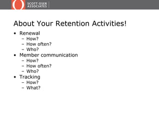 About Your Retention Activities!
• Renewal
  – How?
  – How often?
  – Who?
• Member communication
  – How?
  – How often?
  – Who?
• Tracking
  – How?
  – What?
 
