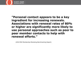”Personal contact appears to be a key
ingredient for increasing renewals.
Associations with renewal rates of 80%
or higher are significantly more likely to
use personal approaches such as peer to
peer member contacts to help with
renewal efforts.”
  (2010 MGI Membership Marketing Benchmarking Report)
 