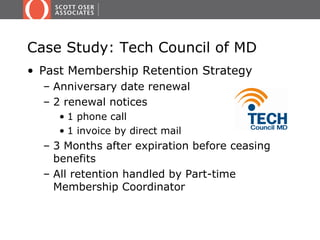 Case Study: Tech Council of MD
• Past Membership Retention Strategy
  – Anniversary date renewal
  – 2 renewal notices
     • 1 phone call
     • 1 invoice by direct mail
  – 3 Months after expiration before ceasing
    benefits
  – All retention handled by Part-time
    Membership Coordinator
 