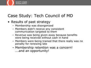 Case Study: Tech Council of MD
• Results of past strategy
  – Membership was disorganized
  – Members didn’t receive any consistent
    communication targeted to them
  – Revenue was being given away because benefits
    were being received without cash in hand
  – Members were being trained that there really was no
    penalty for renewing late
  – Membership retention was a concern!
    ….and an opportunity!
 
